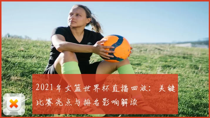 2021年女篮世界杯直播回放：关键比赛亮点与排名影响解读