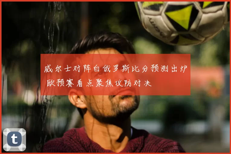 威尔士对阵白俄罗斯比分预测出炉 欧预赛看点聚焦攻防对决