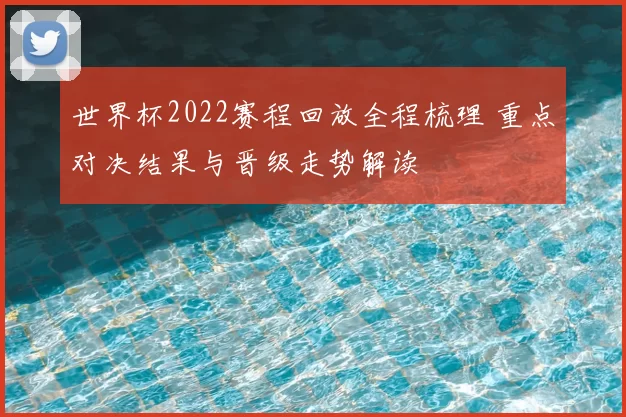 世界杯2022赛程回放全程梳理 重点对决结果与晋级走势解读