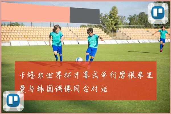 卡塔尔世界杯开幕式举行摩根弗里曼与韩国偶像同台对话
