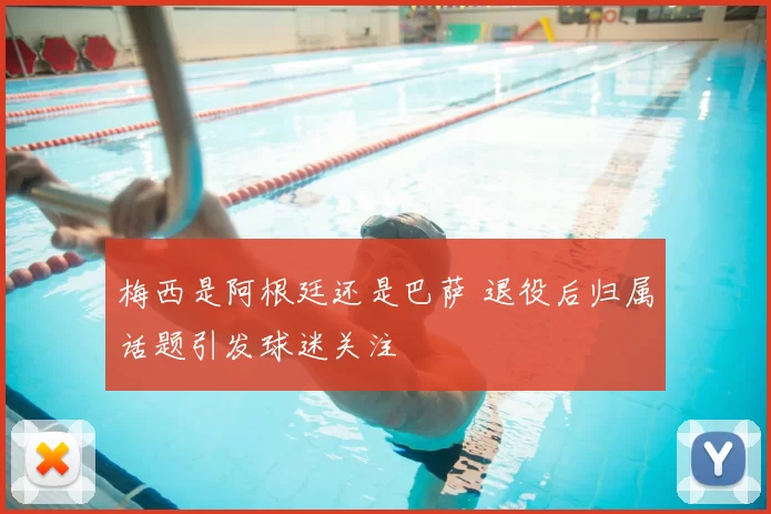 梅西是阿根廷还是巴萨 退役后归属话题引发球迷关注