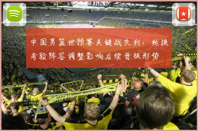 中国男篮世预赛关键战失利，轮换考验阵容调整影响后续晋级形势