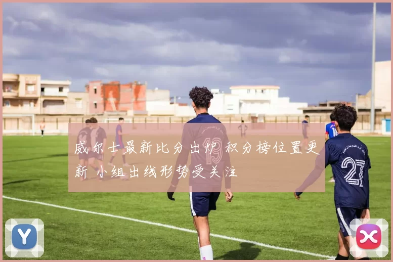 威尔士最新比分出炉 积分榜位置更新 小组出线形势受关注