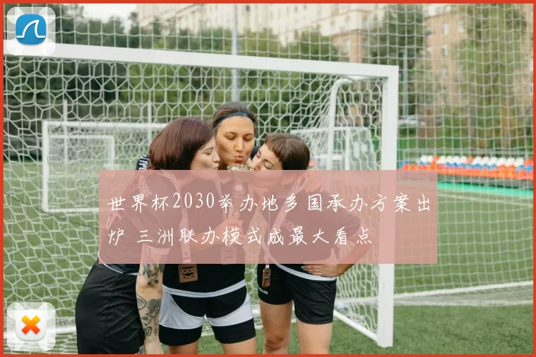 世界杯2030举办地多国承办方案出炉 三洲联办模式成最大看点