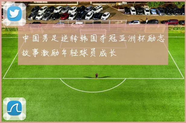 中国男足逆转韩国夺冠亚洲杯励志故事激励年轻球员成长