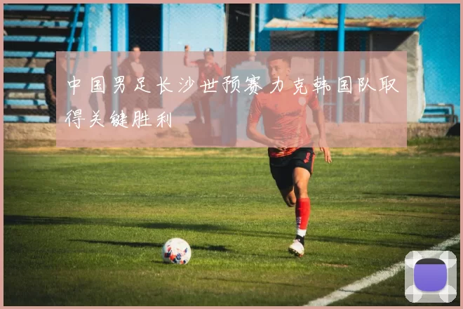 中国男足长沙世预赛力克韩国队取得关键胜利
