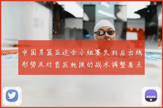 中国男篮亚运会小组赛失利后出线形势及对首发轮换的战术调整看点