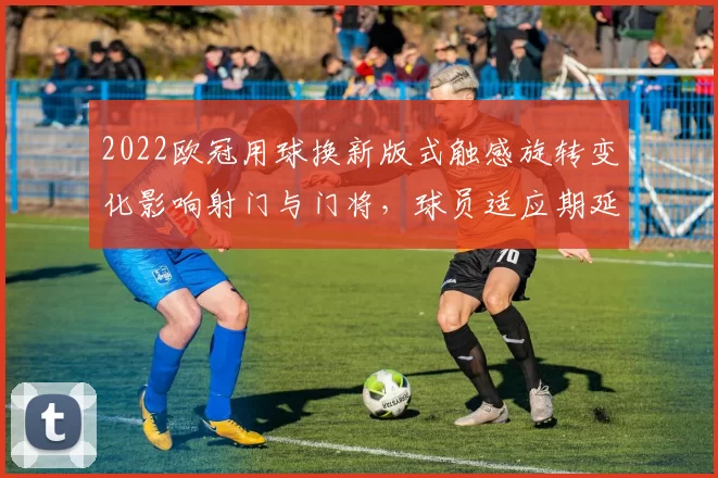2022欧冠用球换新版式触感旋转变化影响射门与门将，球员适应期延长