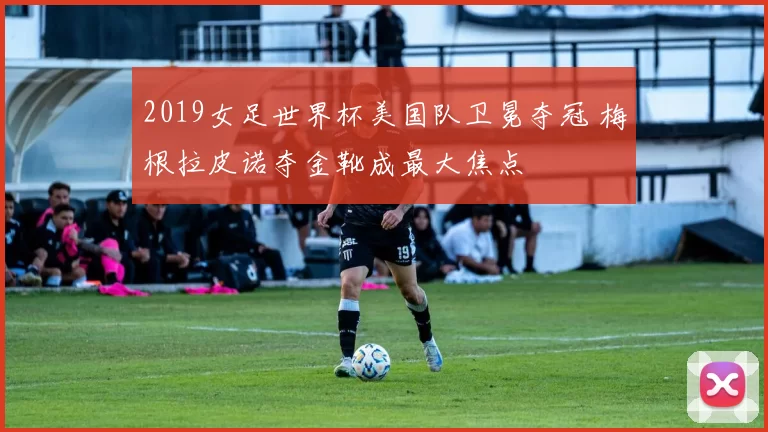 2019女足世界杯美国队卫冕夺冠 梅根拉皮诺夺金靴成最大焦点