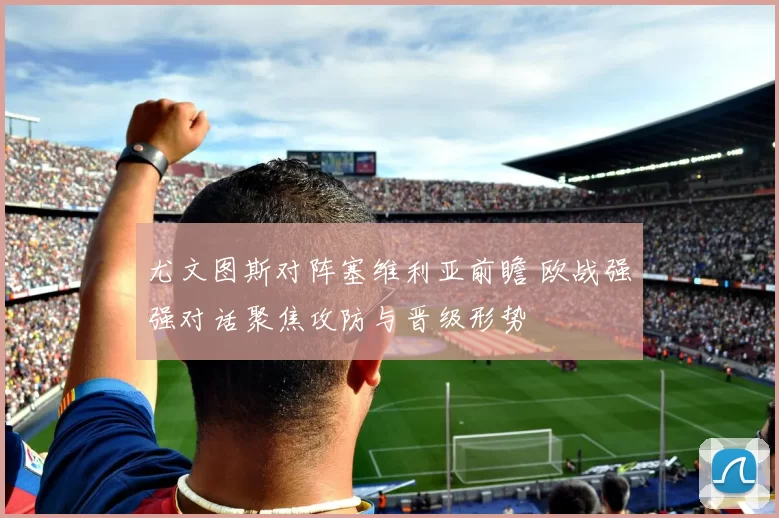 尤文图斯对阵塞维利亚前瞻 欧战强强对话聚焦攻防与晋级形势