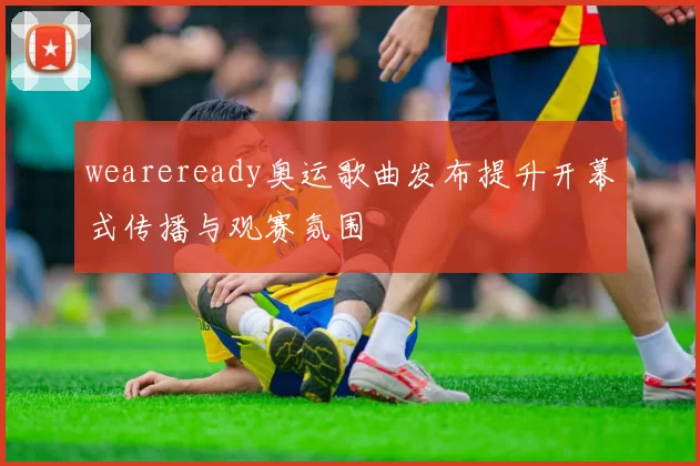 weareready奥运歌曲发布提升开幕式传播与观赛氛围