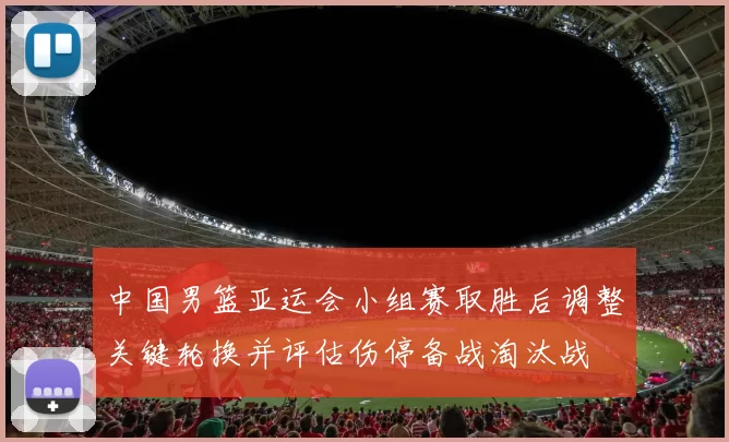 中国男篮亚运会小组赛取胜后调整关键轮换并评估伤停备战淘汰战