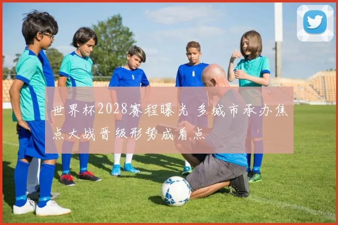 世界杯2028赛程曝光 多城市承办焦点大战晋级形势成看点