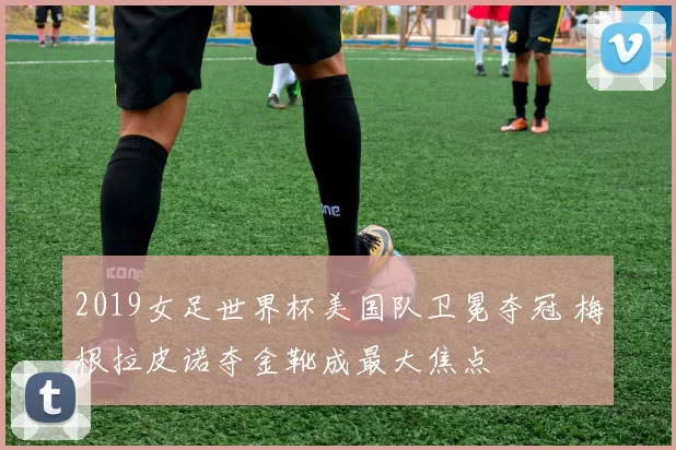 2019女足世界杯美国队卫冕夺冠 梅根拉皮诺夺金靴成最大焦点
