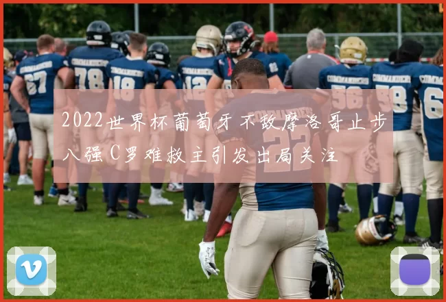 2022世界杯葡萄牙不敌摩洛哥止步八强 C罗难救主引发出局关注