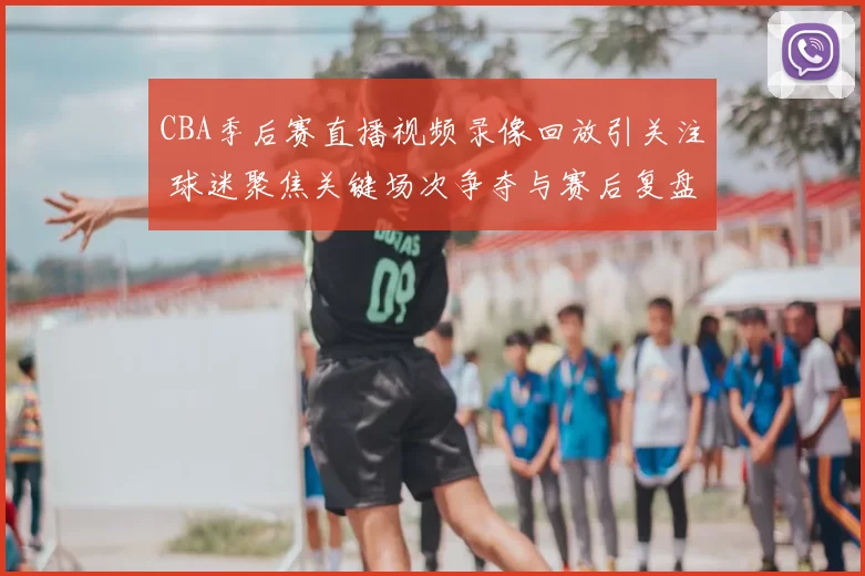 CBA季后赛直播视频录像回放引关注 球迷聚焦关键场次争夺与赛后复盘