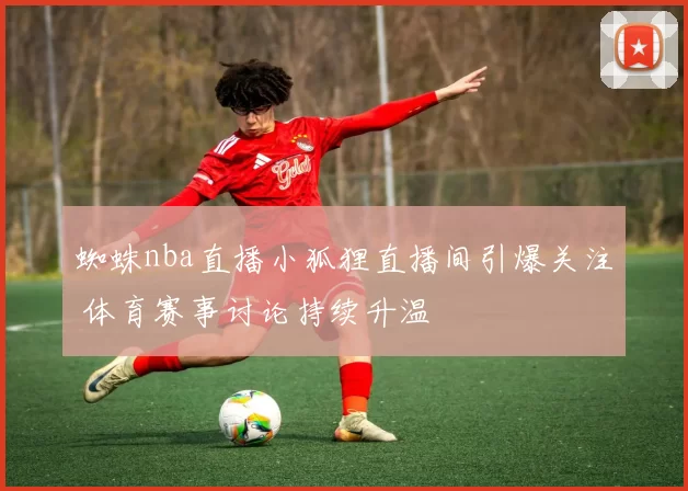 蜘蛛nba直播小狐狸直播间引爆关注 体育赛事讨论持续升温