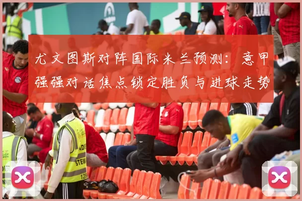 尤文图斯对阵国际米兰预测：意甲强强对话焦点锁定胜负与进球走势