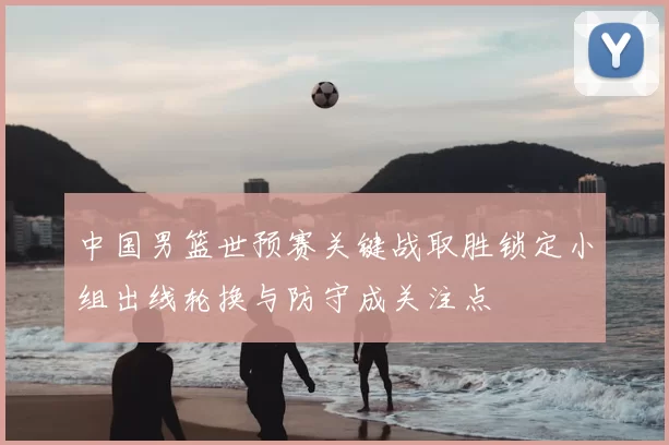 中国男篮世预赛关键战取胜锁定小组出线轮换与防守成关注点
