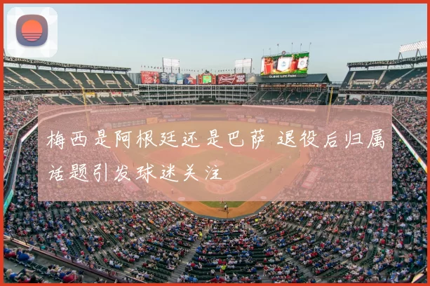 梅西是阿根廷还是巴萨 退役后归属话题引发球迷关注