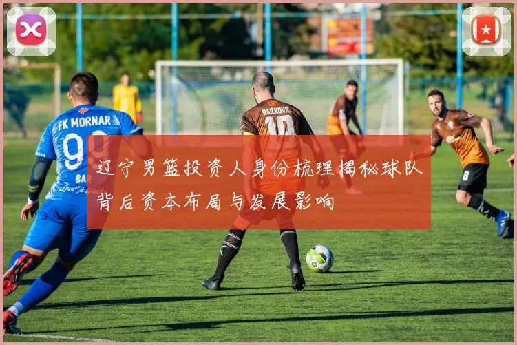 辽宁男篮投资人身份梳理揭秘球队背后资本布局与发展影响