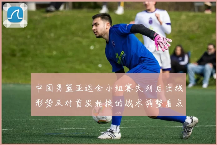 中国男篮亚运会小组赛失利后出线形势及对首发轮换的战术调整看点