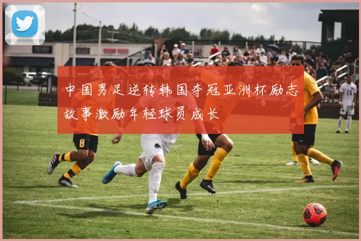 中国男足逆转韩国夺冠亚洲杯励志故事激励年轻球员成长