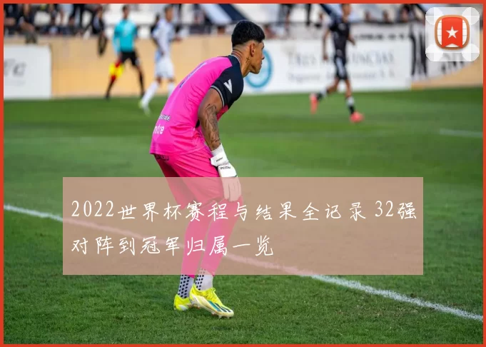 2022世界杯赛程与结果全记录 32强对阵到冠军归属一览