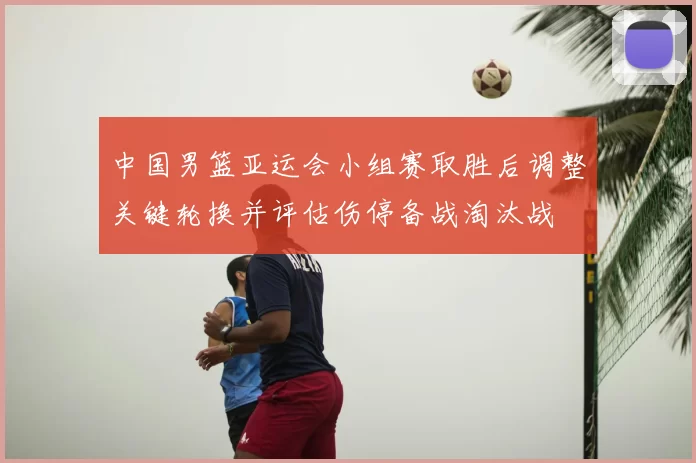 中国男篮亚运会小组赛取胜后调整关键轮换并评估伤停备战淘汰战