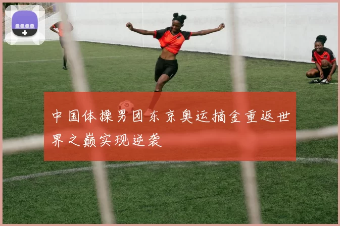 中国体操男团东京奥运摘金重返世界之巅实现逆袭