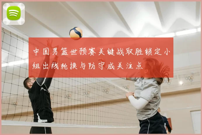 中国男篮世预赛关键战取胜锁定小组出线轮换与防守成关注点