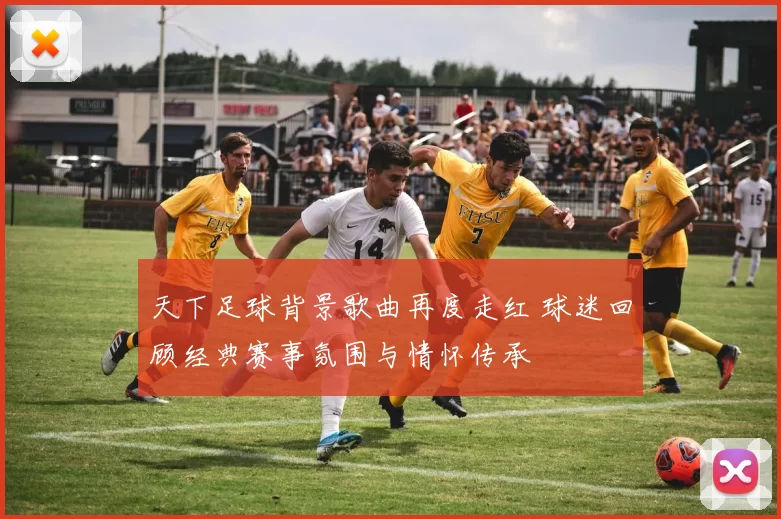 天下足球背景歌曲再度走红 球迷回顾经典赛事氛围与情怀传承