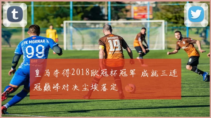 皇马夺得2018欧冠杯冠军 成就三连冠巅峰对决尘埃落定