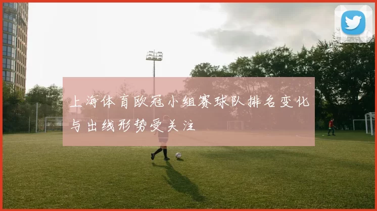 上海体育欧冠小组赛球队排名变化与出线形势受关注