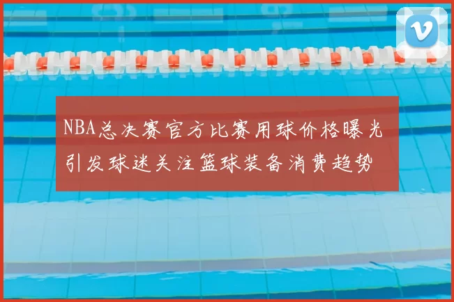 NBA总决赛官方比赛用球价格曝光 引发球迷关注篮球装备消费趋势