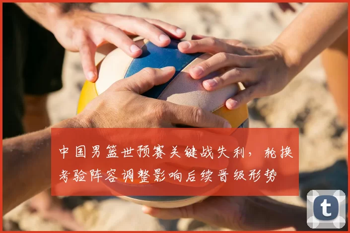 中国男篮世预赛关键战失利，轮换考验阵容调整影响后续晋级形势