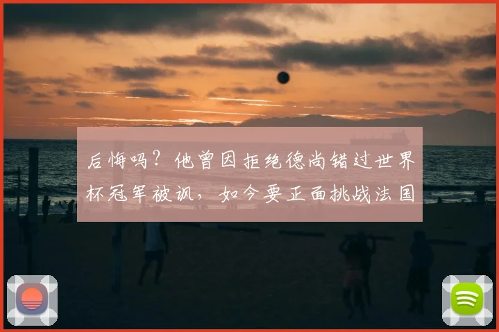 后悔吗?他曾因拒绝德尚错过世界杯冠军被讽,如今要正面挑战法国