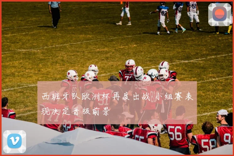西班牙队欧洲杯再度出战 小组赛表现决定晋级前景