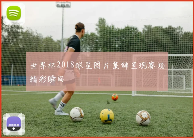 世界杯2018球星图片集锦呈现赛场精彩瞬间